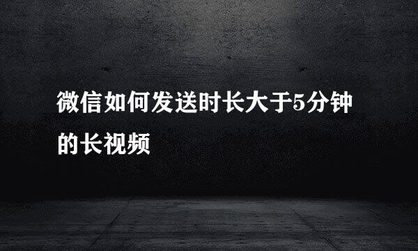 微信如何发送时长大于5分钟的长视频
