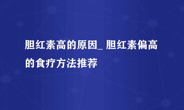 胆红素高的原因_ 胆红素偏高的食疗方法推荐