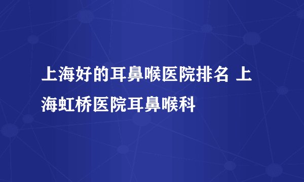 上海好的耳鼻喉医院排名 上海虹桥医院耳鼻喉科