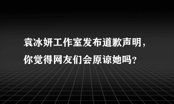 袁冰妍工作室发布道歉声明，你觉得网友们会原谅她吗？