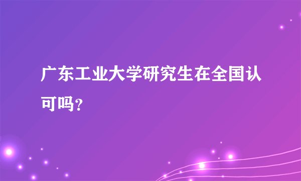 广东工业大学研究生在全国认可吗?