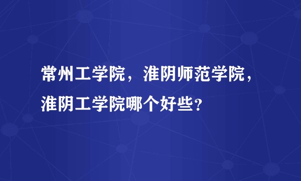 常州工学院，淮阴师范学院，淮阴工学院哪个好些？