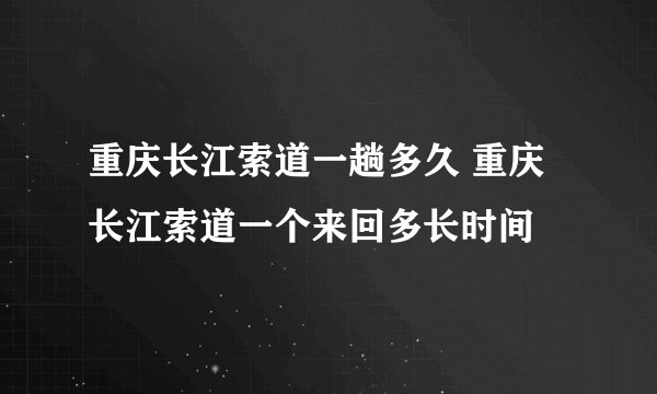 重庆长江索道一趟多久 重庆长江索道一个来回多长时间