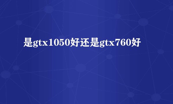 是gtx1050好还是gtx760好