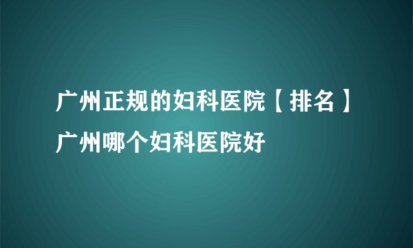 广州正规的妇科医院【排名】广州哪个妇科医院好