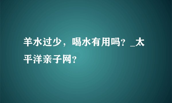 羊水过少，喝水有用吗？_太平洋亲子网？