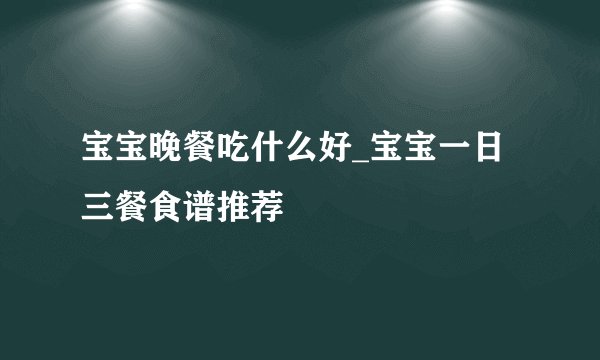 宝宝晚餐吃什么好_宝宝一日三餐食谱推荐