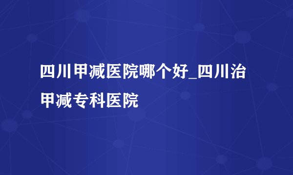 四川甲减医院哪个好_四川治甲减专科医院