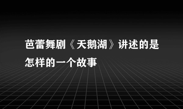 芭蕾舞剧《天鹅湖》讲述的是怎样的一个故事
