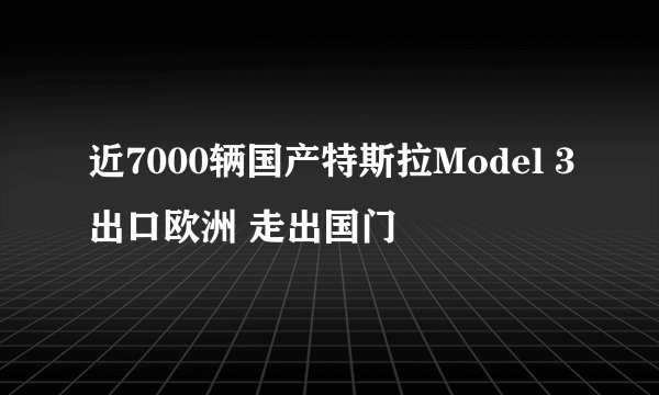 近7000辆国产特斯拉Model 3出口欧洲 走出国门