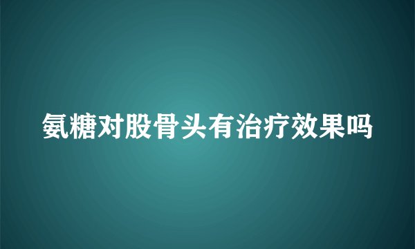 氨糖对股骨头有治疗效果吗