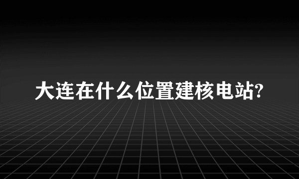 大连在什么位置建核电站?