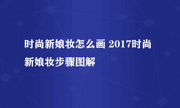 时尚新娘妆怎么画 2017时尚新娘妆步骤图解