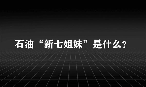 石油“新七姐妹”是什么？