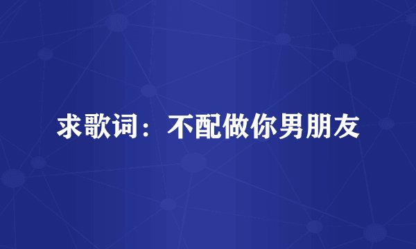 求歌词：不配做你男朋友