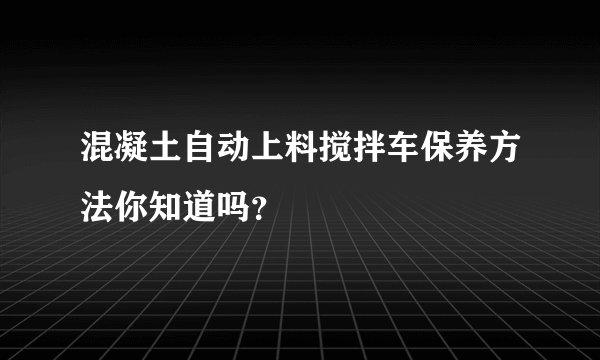 混凝土自动上料搅拌车保养方法你知道吗?