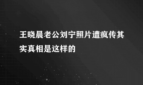 王晓晨老公刘宁照片遭疯传其实真相是这样的