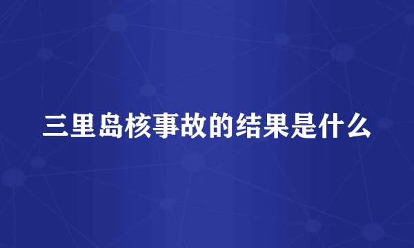 三里岛核事故的结果是什么