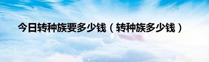 今日转种族要多少钱（转种族多少钱）