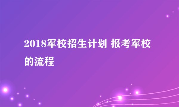 2018军校招生计划 报考军校的流程