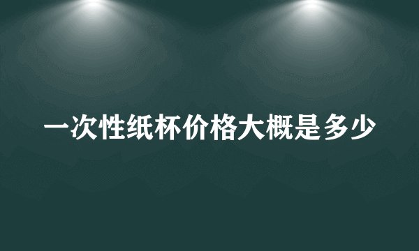 一次性纸杯价格大概是多少