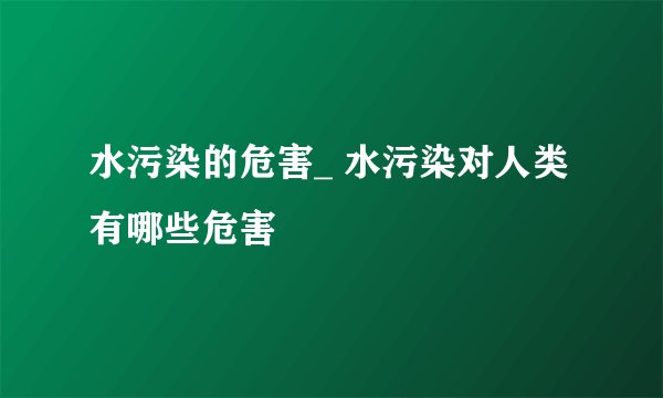 水污染的危害_ 水污染对人类有哪些危害