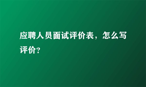 应聘人员面试评价表，怎么写评价？