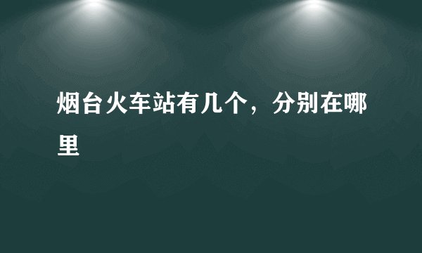 烟台火车站有几个，分别在哪里