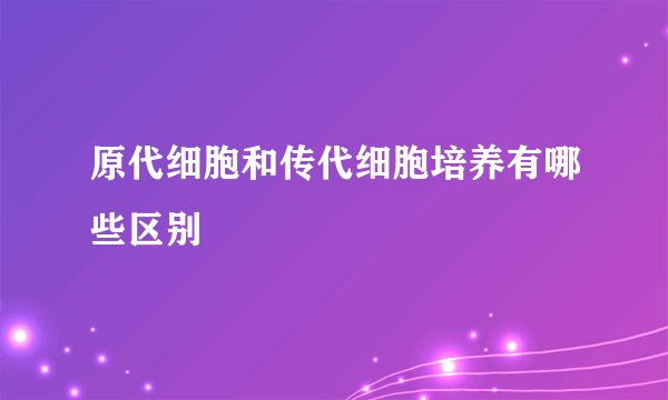 原代细胞和传代细胞培养有哪些区别