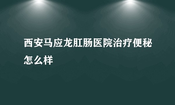 西安马应龙肛肠医院治疗便秘怎么样