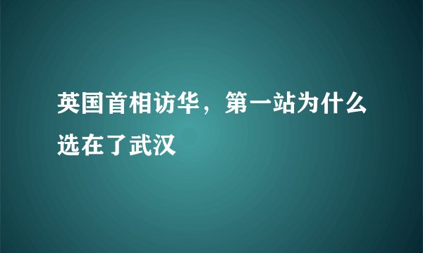 英国首相访华，第一站为什么选在了武汉