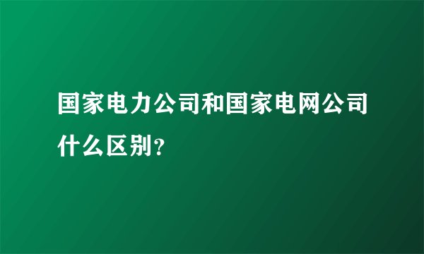 国家电力公司和国家电网公司什么区别？