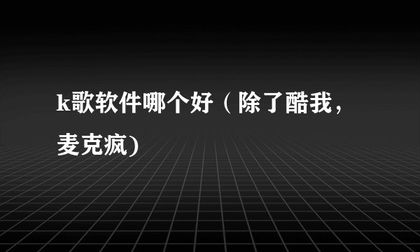 k歌软件哪个好（除了酷我，麦克疯)