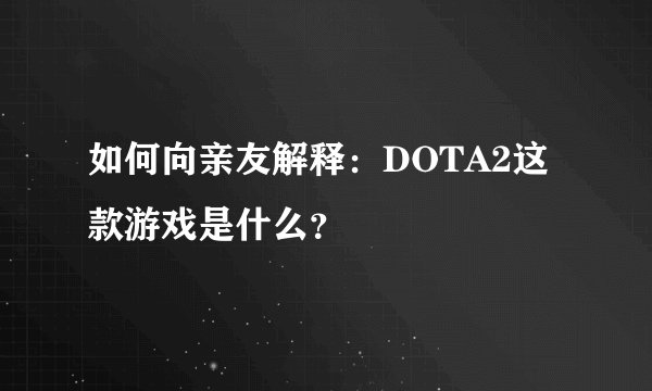 如何向亲友解释:DOTA2这款游戏是什么?