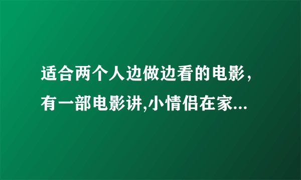 适合两个人边做边看的电影,有一部电影讲,小情侣在家电影叫什么没事