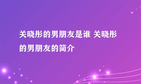 关晓彤的男朋友是谁 关晓彤的男朋友的简介