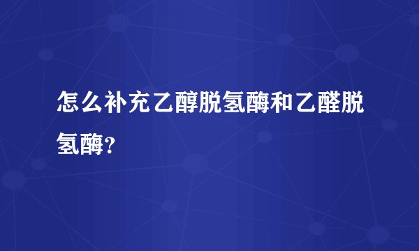 怎么补充乙醇脱氢酶和乙醛脱氢酶？
