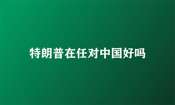特朗普在任对中国好吗