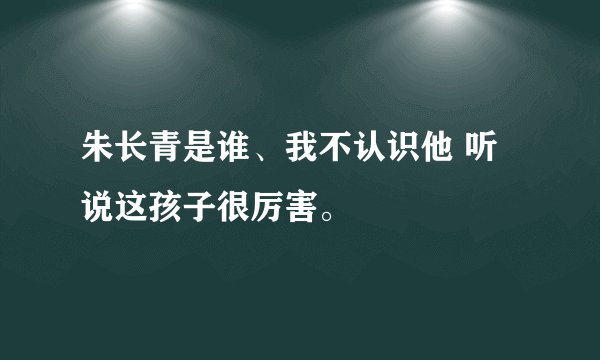 朱长青是谁、我不认识他 听说这孩子很厉害。