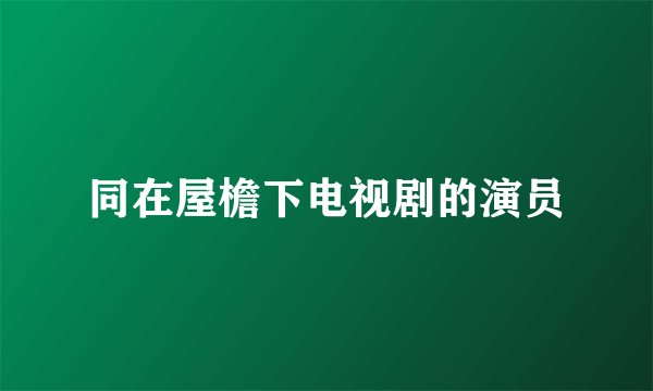 同在屋檐下电视剧的演员