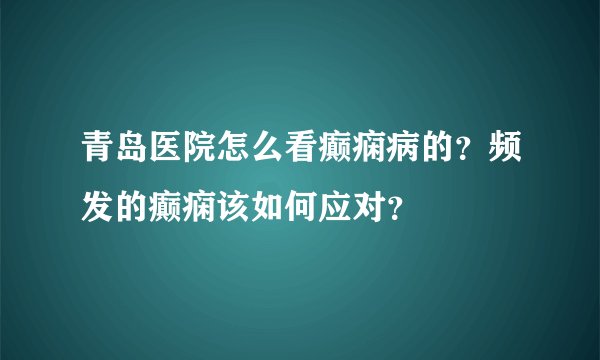 青岛医院怎么看癫痫病的？频发的癫痫该如何应对？