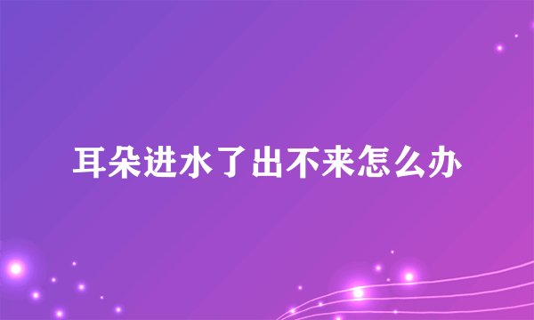 耳朵进水了出不来怎么办