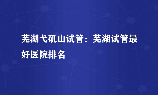 芜湖弋矶山试管：芜湖试管最好医院排名