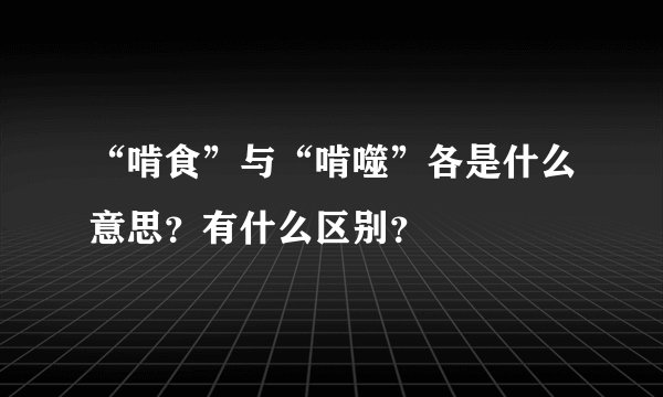 “啃食”与“啃噬”各是什么意思？有什么区别？