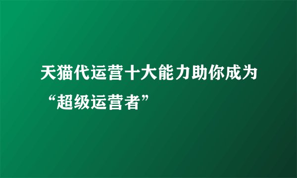 天猫代运营十大能力助你成为“超级运营者”