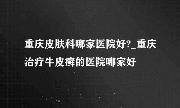 重庆皮肤科哪家医院好?_重庆治疗牛皮癣的医院哪家好