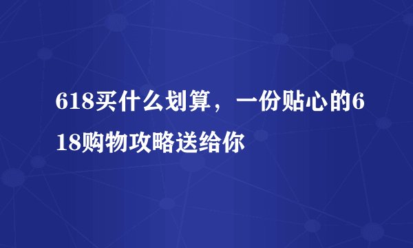 618买什么划算,一份贴心的618购物攻略送给你
