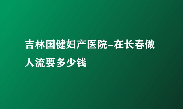 吉林国健妇产医院-在长春做人流要多少钱
