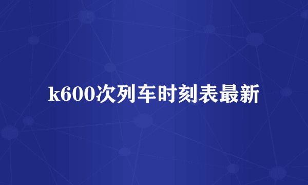 k600次列车时刻表最新