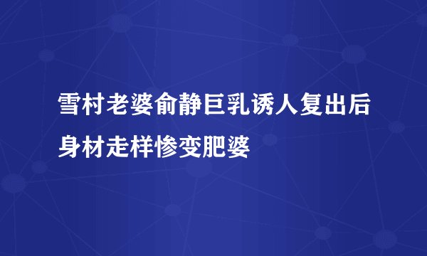 雪村老婆俞静巨乳诱人复出后身材走样惨变肥婆